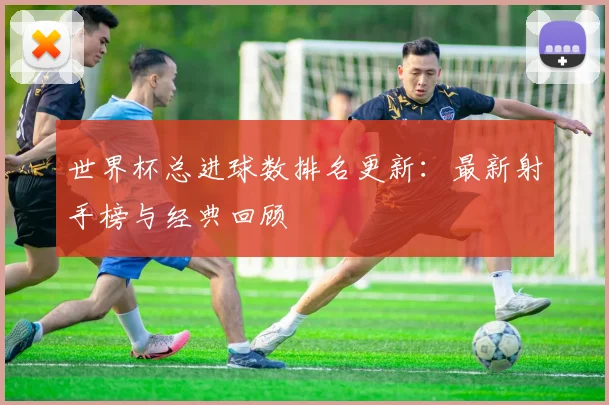 世界杯总进球数排名更新:最新射手榜与经典回顾