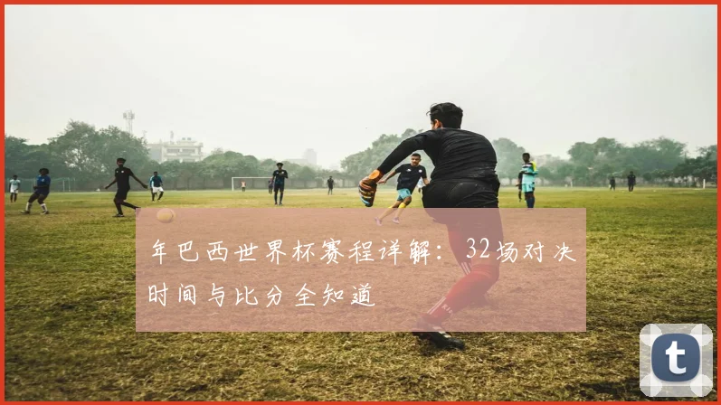 年巴西世界杯赛程详解：32场对决时间与比分全知道