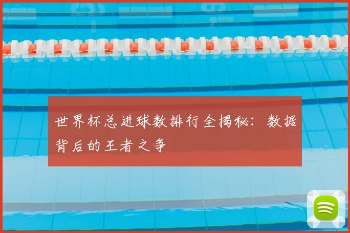 世界杯总进球数排行全揭秘:数据背后的王者之争