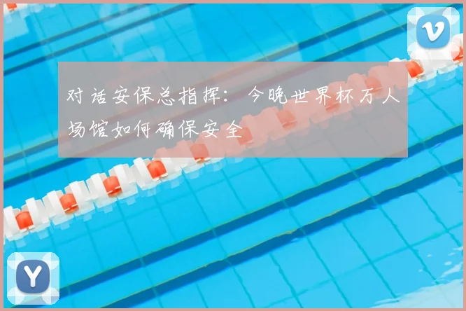 对话安保总指挥：今晚世界杯万人场馆如何确保安全