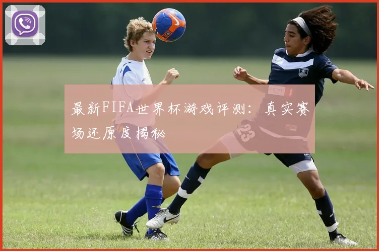 最新FIFA世界杯游戏评测:真实赛场还原度揭秘