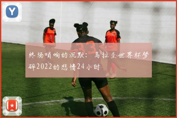 终场哨响的沉默：乌拉圭世界杯梦碎2022的悲情24小时