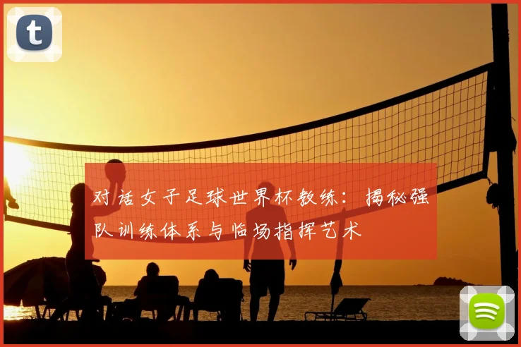 对话女子足球世界杯教练：揭秘强队训练体系与临场指挥艺术
