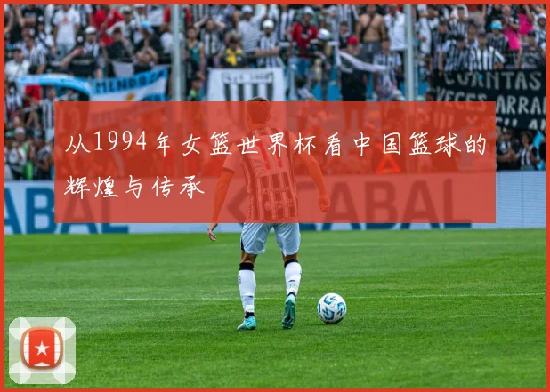 从1994年女篮世界杯看中国篮球的辉煌与传承