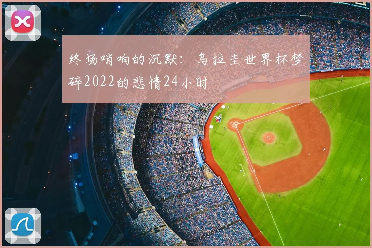 终场哨响的沉默：乌拉圭世界杯梦碎2022的悲情24小时