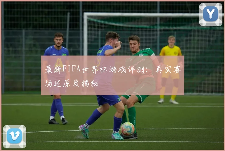 最新FIFA世界杯游戏评测:真实赛场还原度揭秘