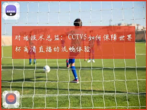 对话技术总监：CCTV5如何保障世界杯高清直播的流畅体验