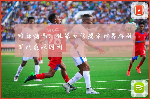 对话梅西：独家专访揭示世界杯冠军的巅峰时刻