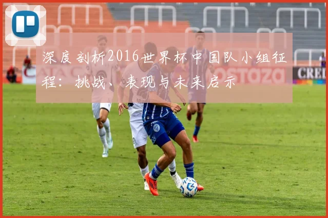深度剖析2016世界杯中国队小组征程：挑战、表现与未来启示